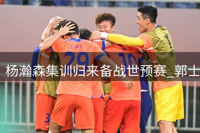 杨瀚森集训归来备战世预赛 郭士强战术调整或成关键